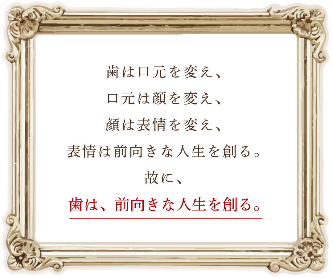 歯は口元を変え、口元は顔を変え、顏は表情を変え、表情は前向きな人生を創る。故に、 歯は、前向きな人生を創る。